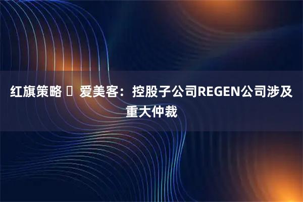 红旗策略 ​爱美客：控股子公司REGEN公司涉及重大仲裁