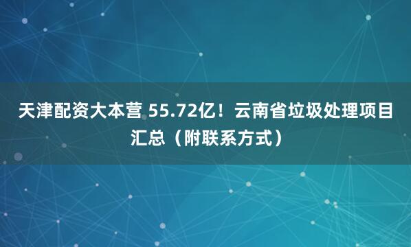 天津配资大本营 55.72亿！云南省垃圾处理项目汇总（附联系方式）
