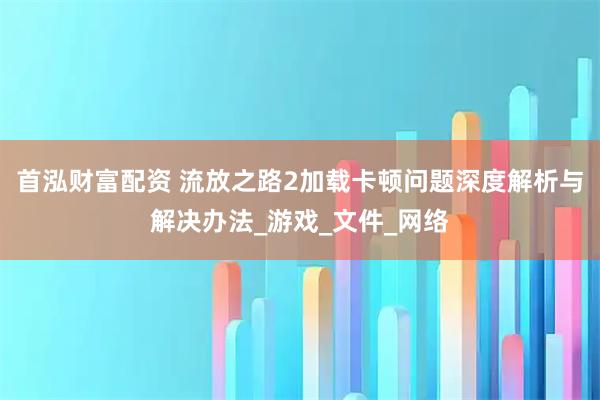 首泓财富配资 流放之路2加载卡顿问题深度解析与解决办法_游戏_文件_网络