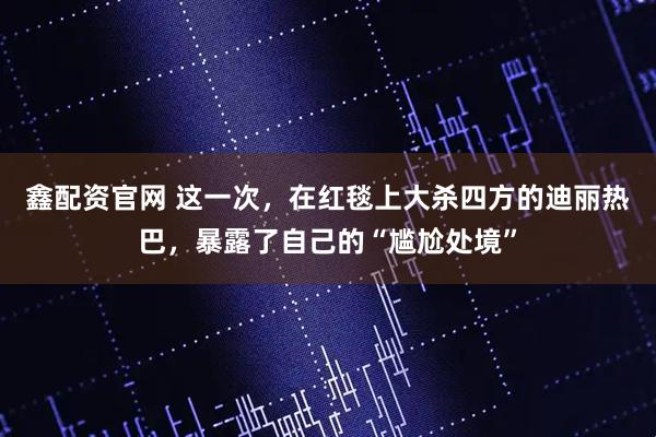 鑫配资官网 这一次，在红毯上大杀四方的迪丽热巴，暴露了自己的“尴尬处境”