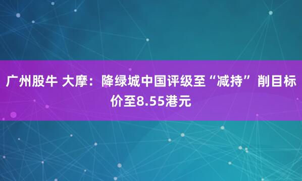 广州股牛 大摩：降绿城中国评级至“减持” 削目标价至8.55港元