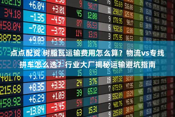 点点配资 树脂瓦运输费用怎么算？物流vs专线拼车怎么选？行业大厂揭秘运输避坑指南