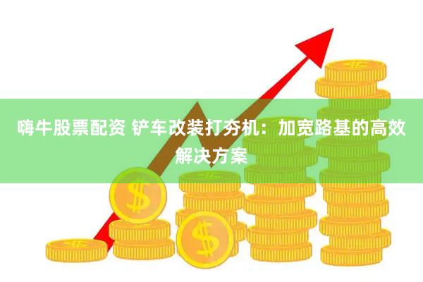 嗨牛股票配资 铲车改装打夯机：加宽路基的高效解决方案