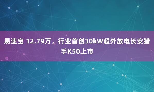 易速宝 12.79万，行业首创30kW超外放电长安猎手K50上市