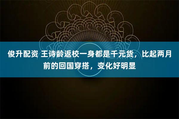 俊升配资 王诗龄返校一身都是千元货，比起两月前的回国穿搭，变化好明显