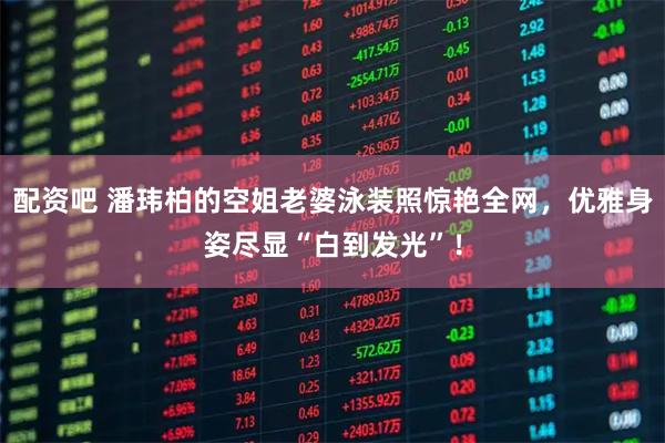 配资吧 潘玮柏的空姐老婆泳装照惊艳全网，优雅身姿尽显“白到发光”！