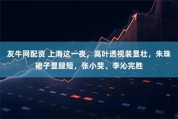 友牛网配资 上海这一夜，高叶透视装显壮，朱珠裙子显腿短，张小斐、李沁完胜