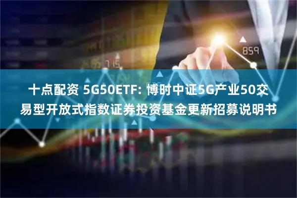 十点配资 5G50ETF: 博时中证5G产业50交易型开放式指数证券投资基金更新招募说明书