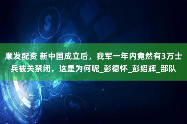顺发配资 新中国成立后，我军一年内竟然有3万士兵被关禁闭，这是为何呢_彭德怀_彭绍辉_部队