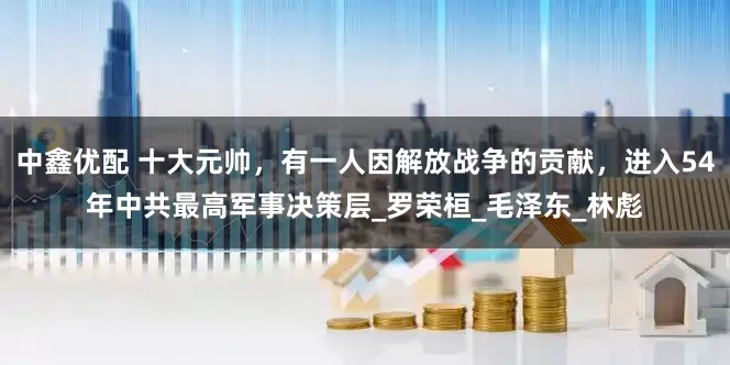 中鑫优配 十大元帅，有一人因解放战争的贡献，进入54年中共最高军事决策层_罗荣桓_毛泽东_林彪