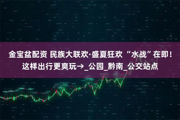 金宝盆配资 民族大联欢·盛夏狂欢 “水战”在即!这样出行更爽玩→_公园_黔南_公交站点