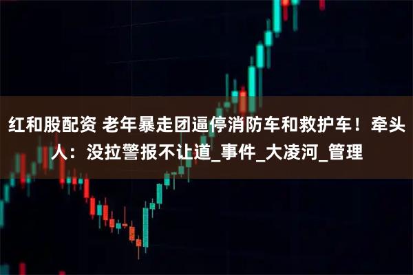 红和股配资 老年暴走团逼停消防车和救护车！牵头人：没拉警报不让道_事件_大凌河_管理
