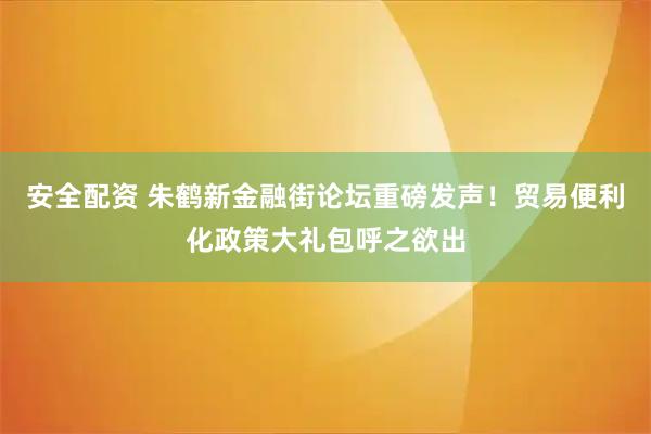 安全配资 朱鹤新金融街论坛重磅发声！贸易便利化政策大礼包呼之欲出