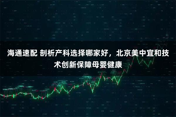 海通速配 剖析产科选择哪家好，北京美中宜和技术创新保障母婴健康