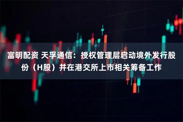 富明配资 天孚通信：授权管理层启动境外发行股份（H股）并在港交所上市相关筹备工作