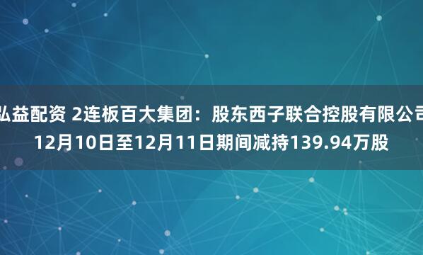 弘益配资 2连板百大集团：股东西子联合控股有限公司12月10日至12月11日期间减持139.94万股