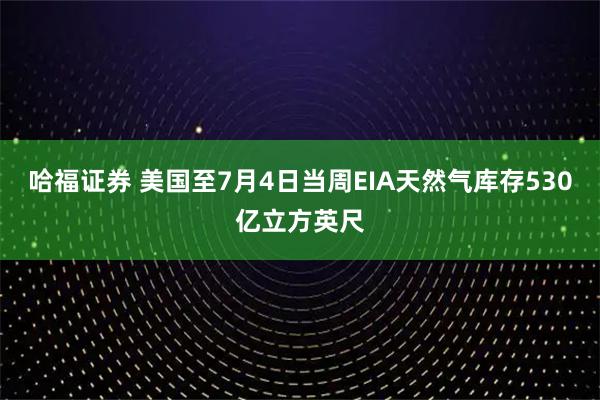 哈福证券 美国至7月4日当周EIA天然气库存530亿立方英尺