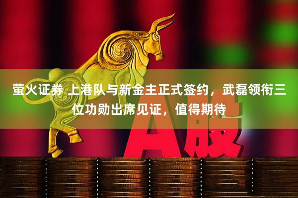 萤火证券 上港队与新金主正式签约，武磊领衔三位功勋出席见证，值得期待
