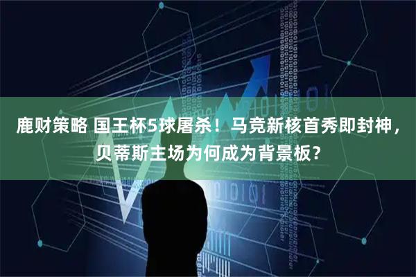 鹿财策略 国王杯5球屠杀！马竞新核首秀即封神，贝蒂斯主场为何成为背景板？