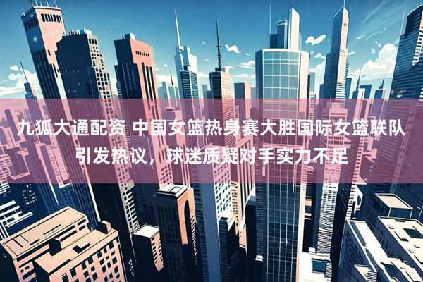九狐大通配资 中国女篮热身赛大胜国际女篮联队引发热议，球迷质疑对手实力不足