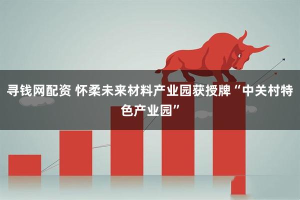 寻钱网配资 怀柔未来材料产业园获授牌“中关村特色产业园”