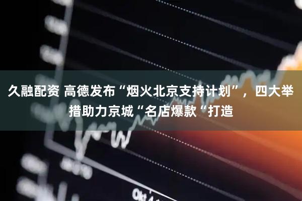 久融配资 高德发布“烟火北京支持计划”，四大举措助力京城“名店爆款“打造