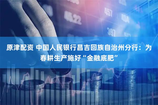 原津配资 中国人民银行昌吉回族自治州分行：为春耕生产施好“金融底肥”